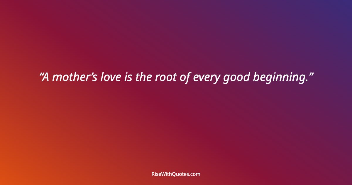A mother’s love is the root of every good beginning.