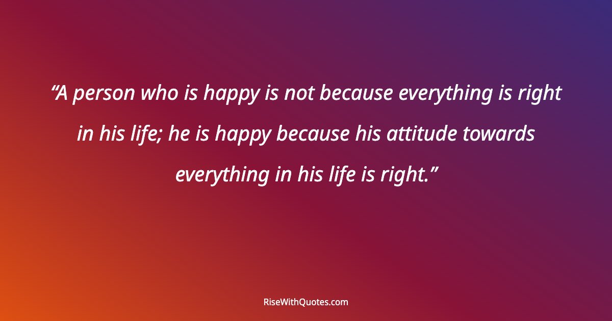A person who is happy is not because everything is right in his life; he is happy because his attitude towards everything in his life is right.