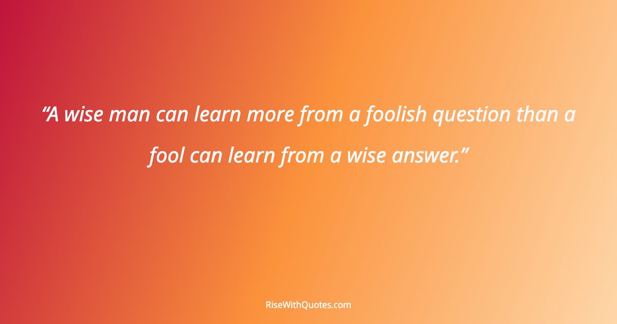 A wise man can learn more from a foolish question than a fool can learn from a wise answer.