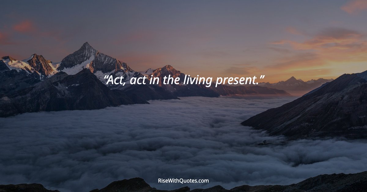 Act, act in the living present.