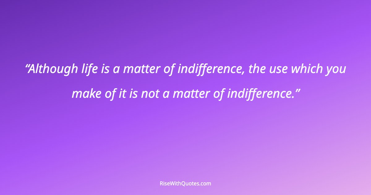 Although life is a matter of indifference, the use which you make of it is not a matter of indifference.