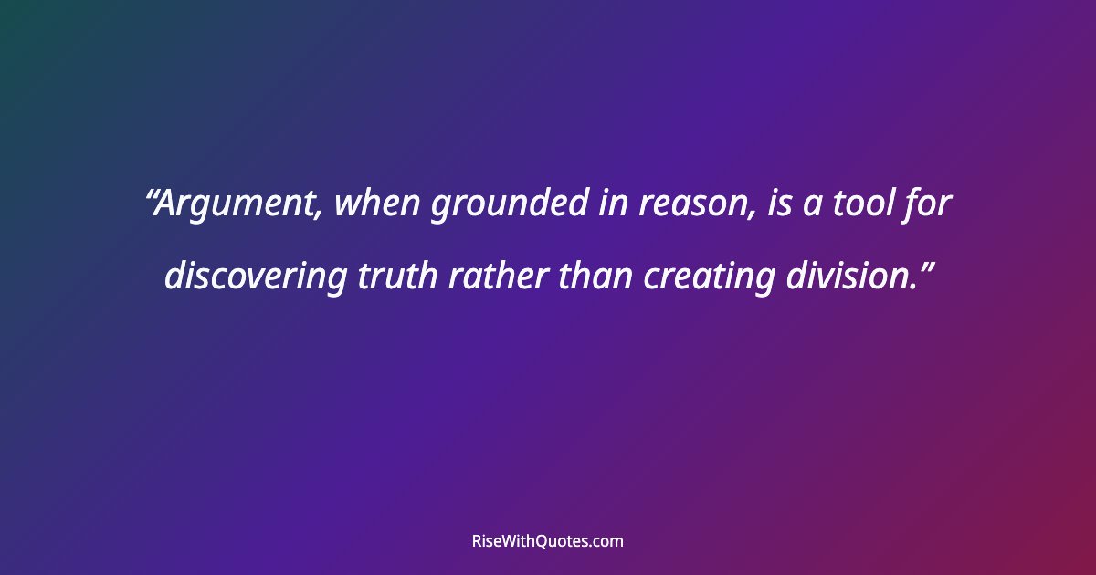 Argument, when grounded in reason, is a tool for discovering truth rather than creating division.