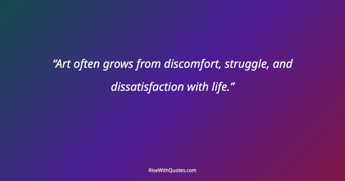 Art often grows from discomfort, struggle, and dissatisfaction with life.