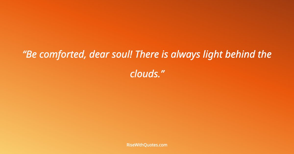 Be comforted, dear soul! There is always light behind the clouds.