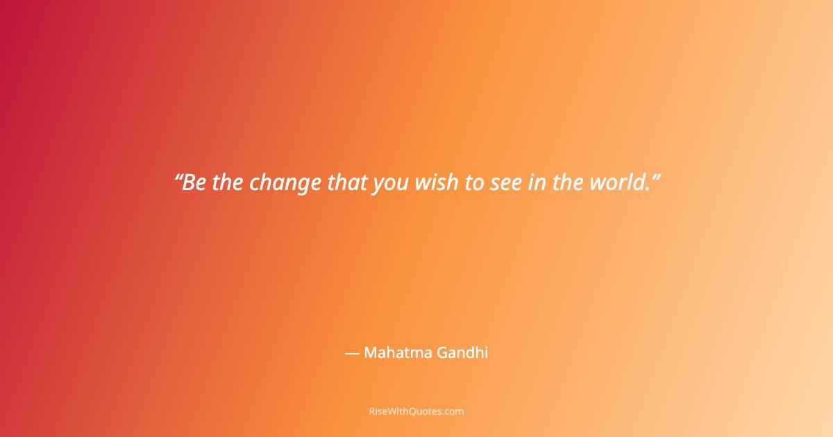 Be the change that you wish to see in the world.