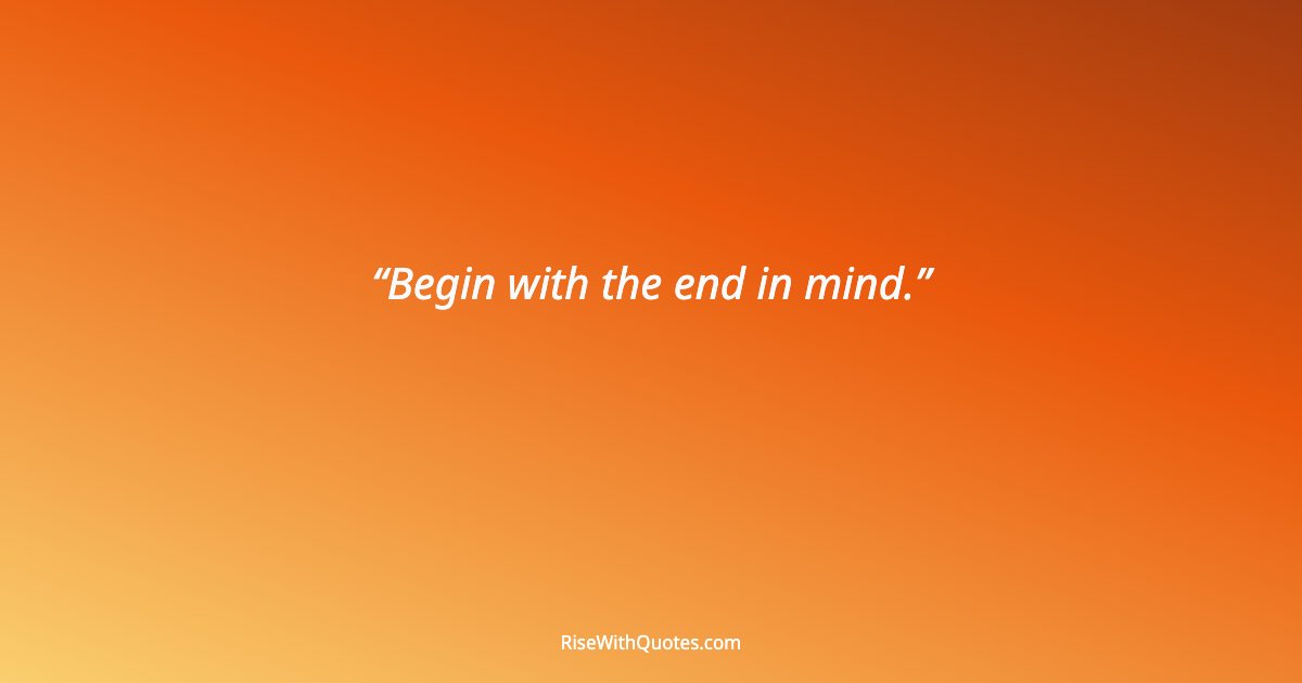Begin with the end in mind.