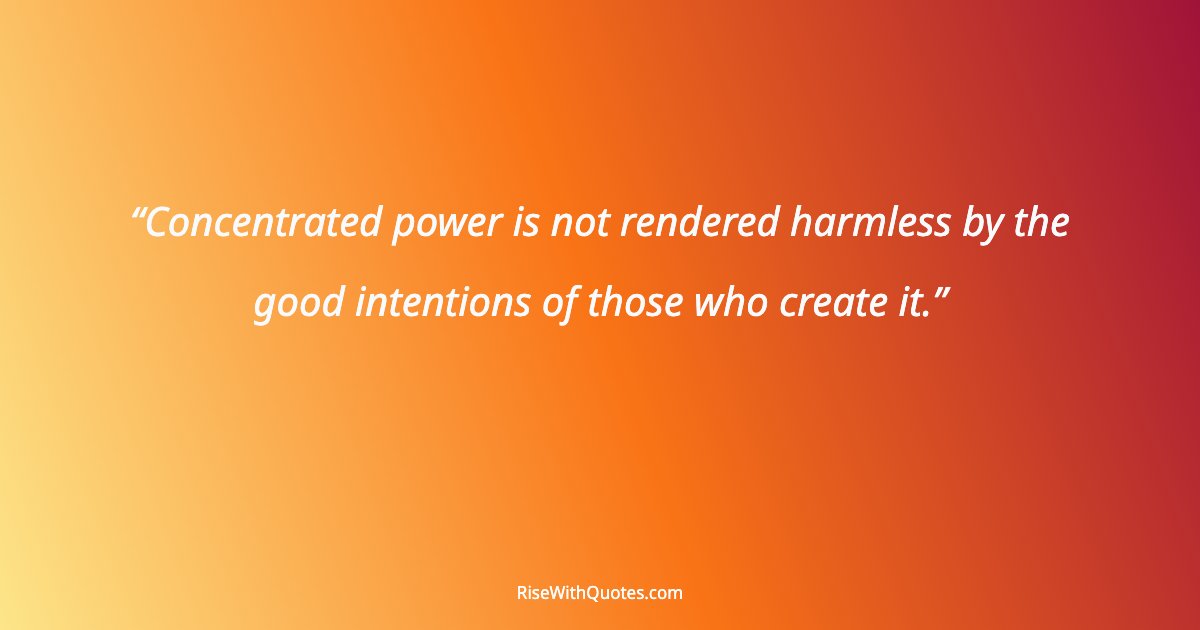 Concentrated power is not rendered harmless by the good intentions of those who create it.