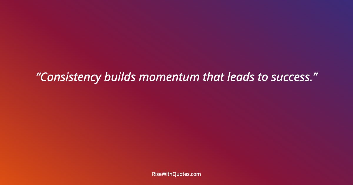 Consistency builds momentum that leads to success.