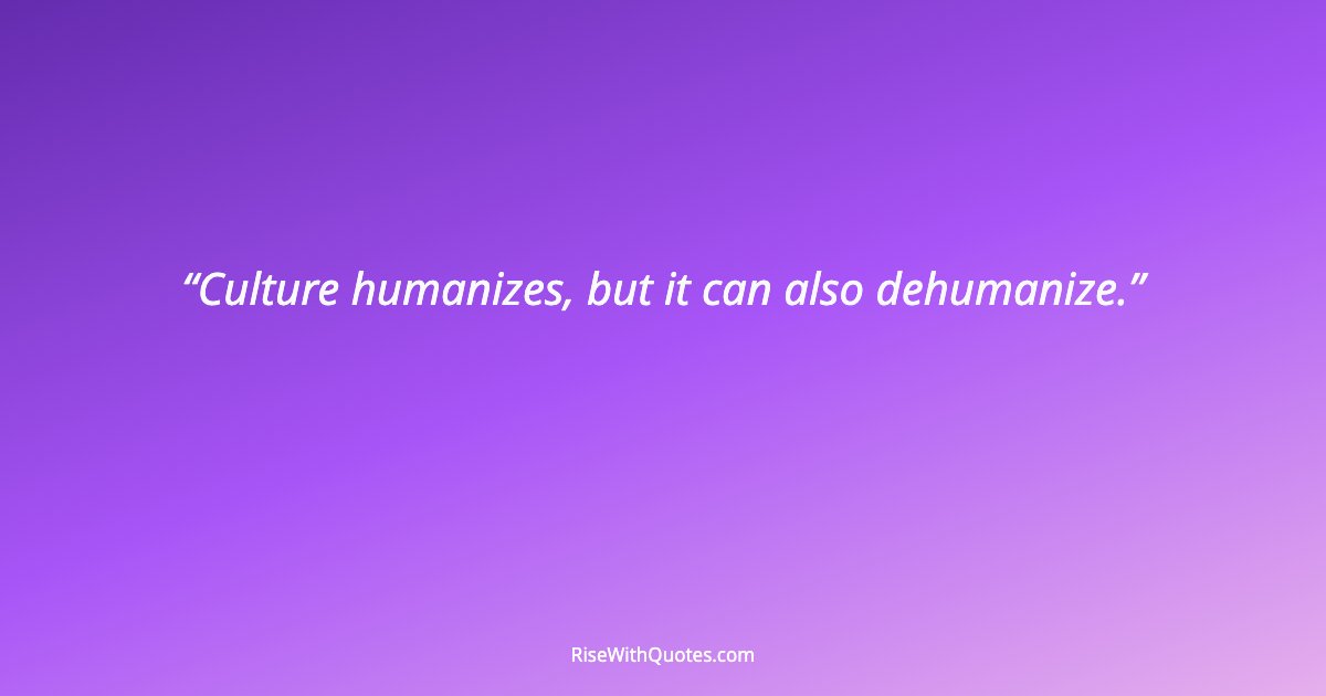 Culture humanizes, but it can also dehumanize.