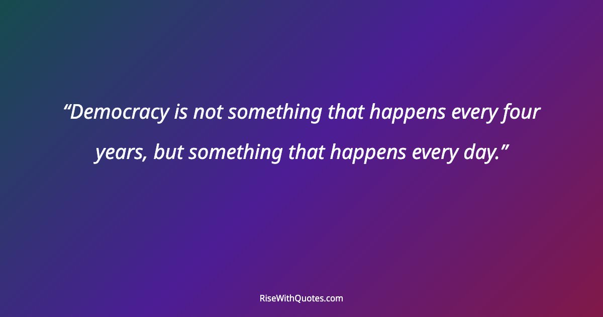 Democracy is not something that happens every four years, but something that happens every day.