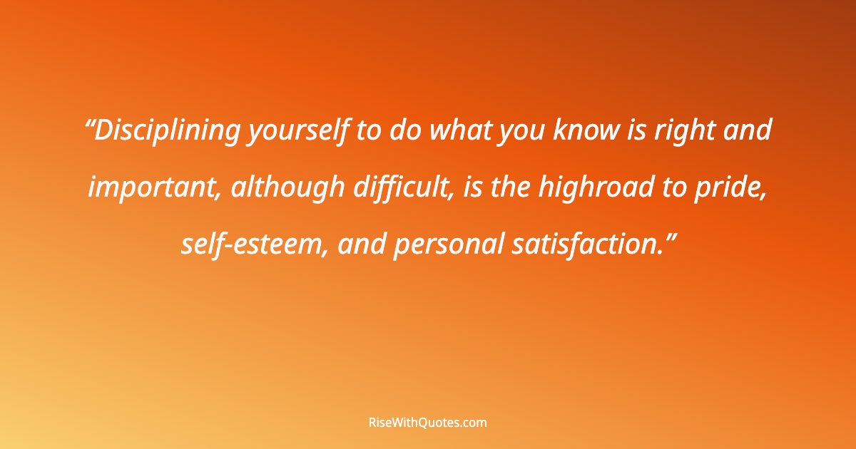 Disciplining yourself to do what you know is right and important, although difficult, is the highroad to pride, self-esteem, and personal satisfaction.