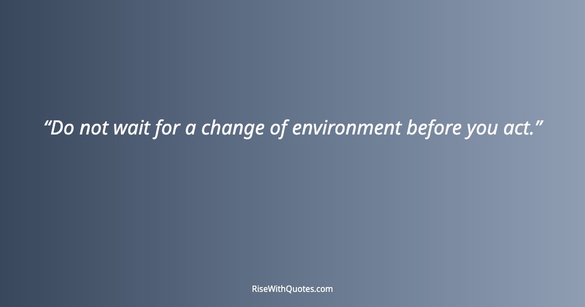 Do not wait for a change of environment before you act.