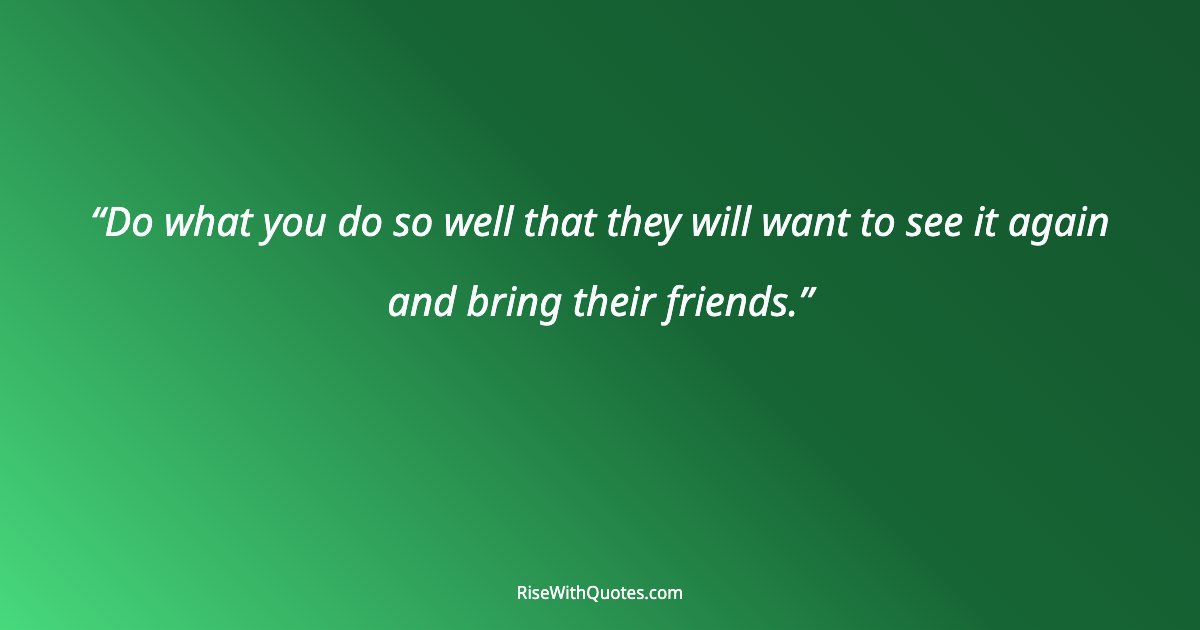 Do what you do so well that they will want to see it again and bring their friends.