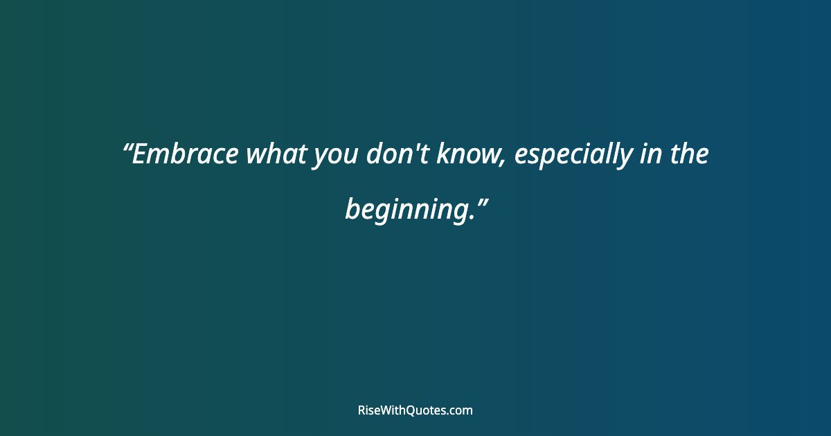 Embrace what you don't know, especially in the beginning.