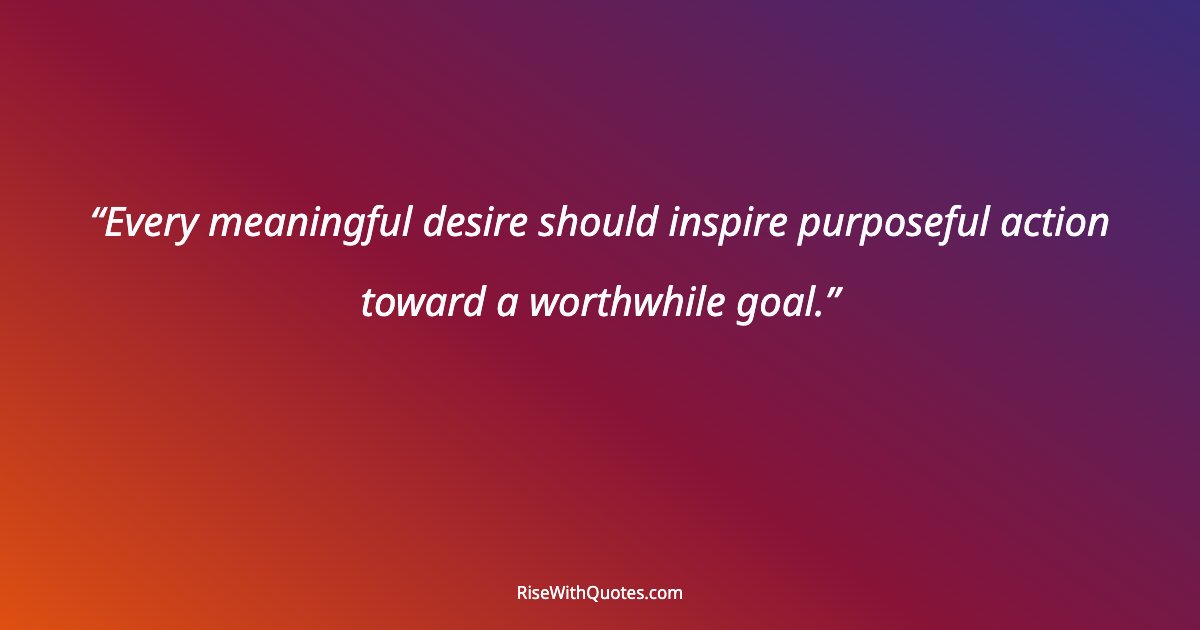 Every meaningful desire should inspire purposeful action toward a worthwhile goal.