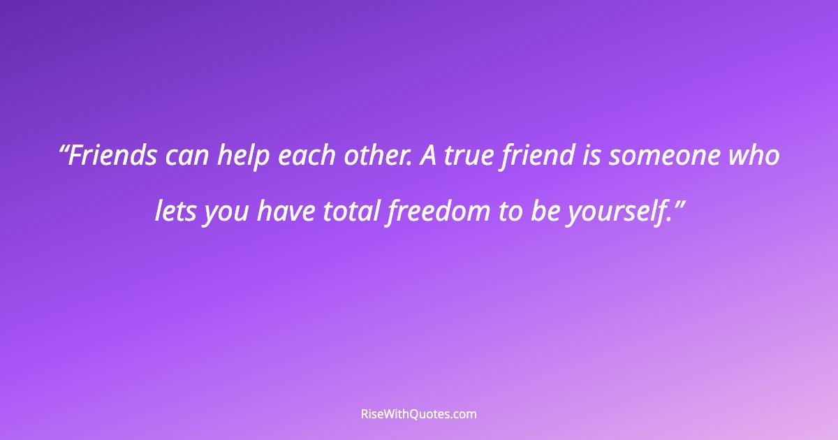 Friends can help each other. A true friend is someone who lets you have total freedom to be yourself.