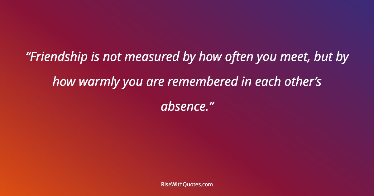 Friendship is not measured by how often you meet, but by how warmly you are remembered in each other’s absence.