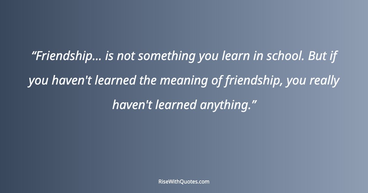 Friendship... is not something you learn in school. But if you haven't learned the meaning of friendship, you really haven't learned anything.