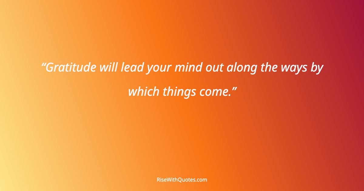 Gratitude will lead your mind out along the ways by which things come.