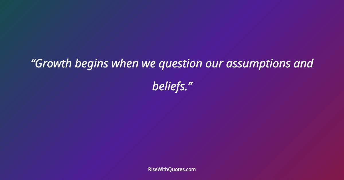 Growth begins when we question our assumptions and beliefs.