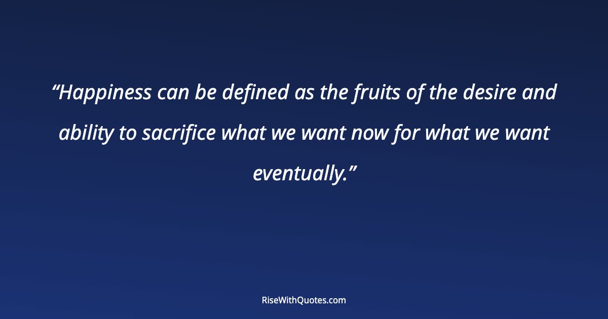 Happiness can be defined as the fruits of the desire and ability to sacrifice what we want now for what we want eventually.