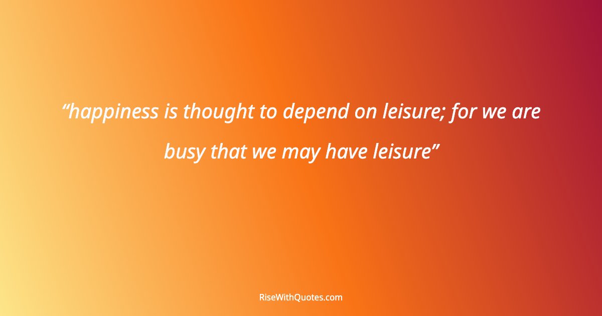 happiness is thought to depend on leisure; for we are busy that we may have leisure