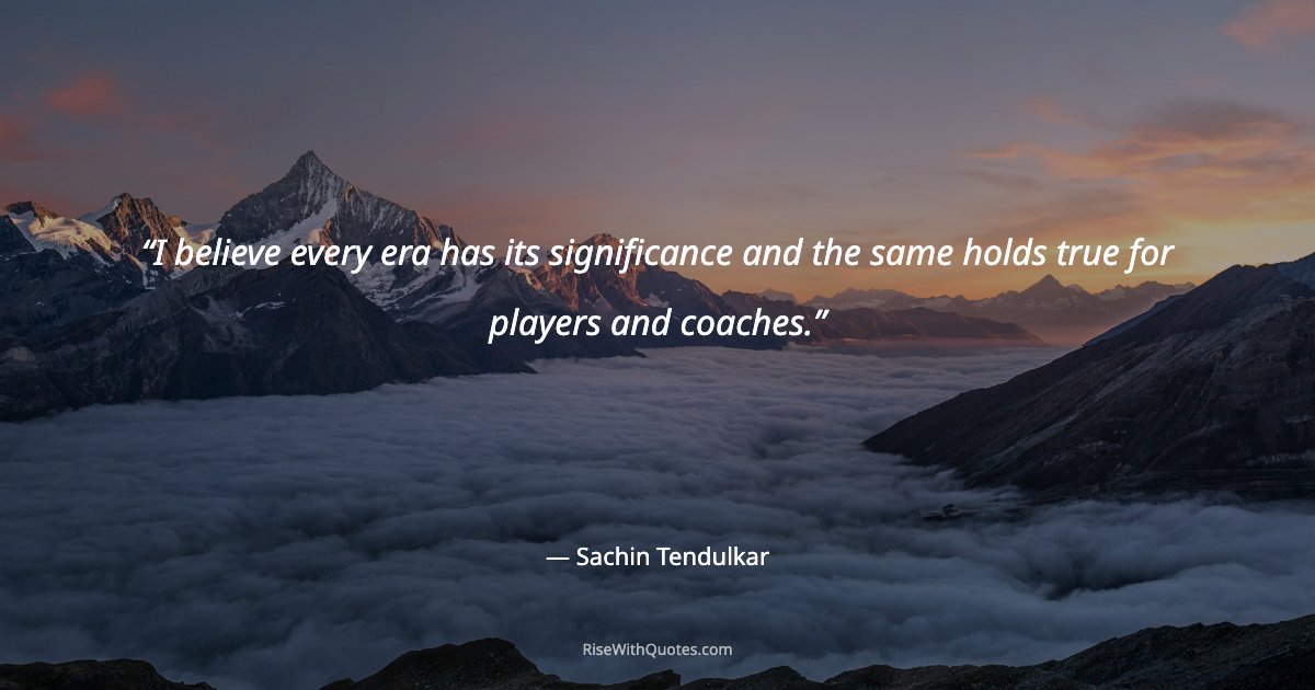 I believe every era has its significance and the same holds true for players and coaches.