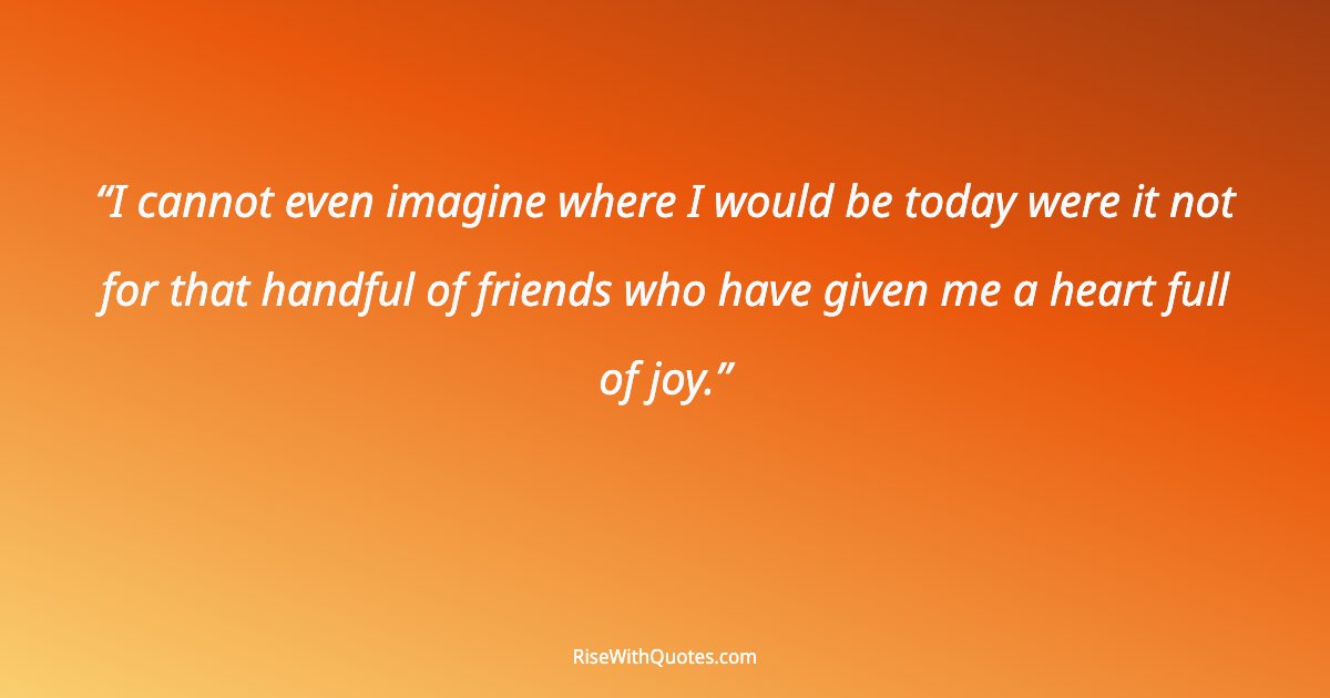 I cannot even imagine where I would be today were it not for that handful of friends who have given me a heart full of joy.