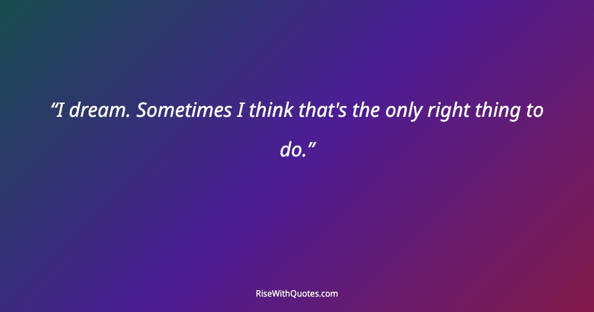 I dream. Sometimes I think that's the only right thing to do.