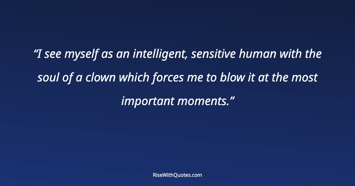 I see myself as an intelligent, sensitive human with the soul of a clown which forces me to blow it at the most important moments.