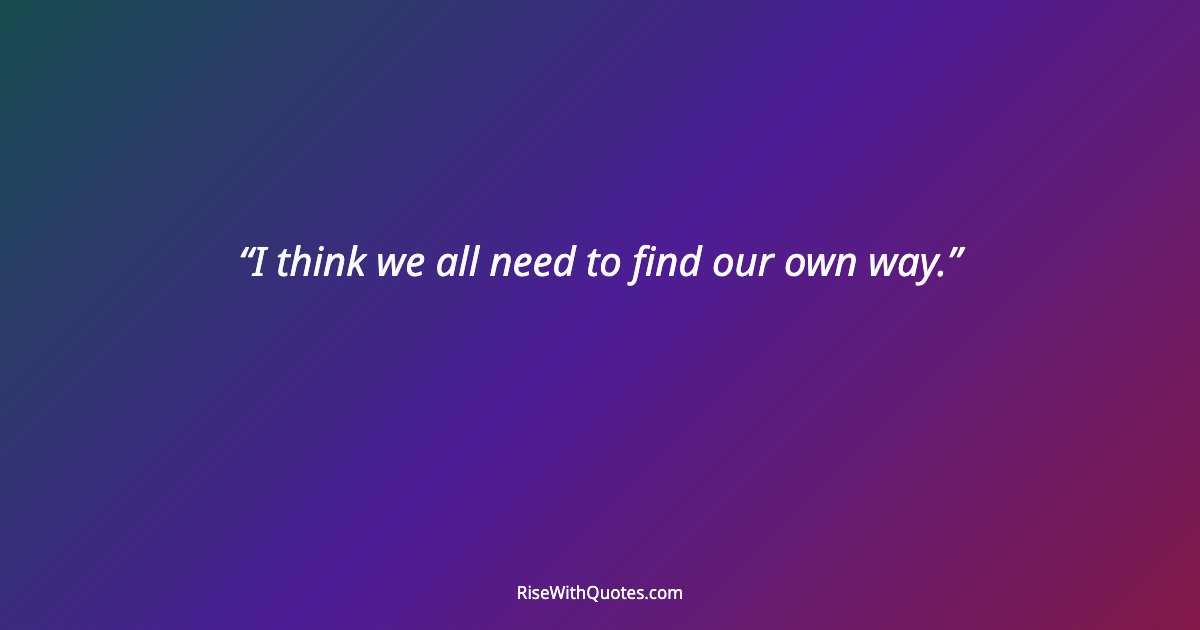 I think we all need to find our own way.