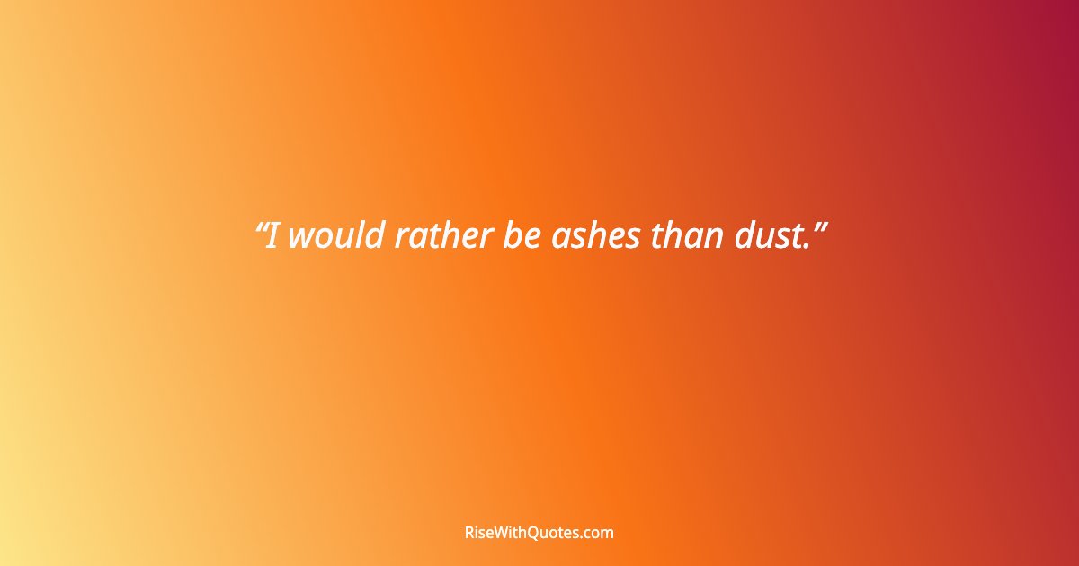 I would rather be ashes than dust.