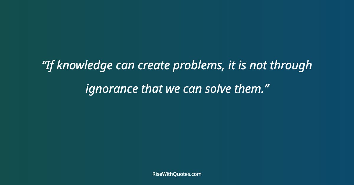 If knowledge can create problems, it is not through ignorance that we can solve them.