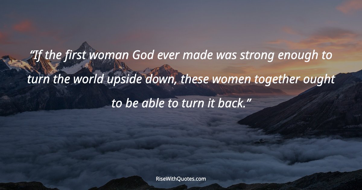 If the first woman God ever made was strong enough to turn the world upside down, these women together ought to be able to turn it back.