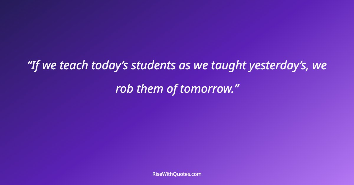 If we teach today’s students as we taught yesterday’s, we rob them of tomorrow.