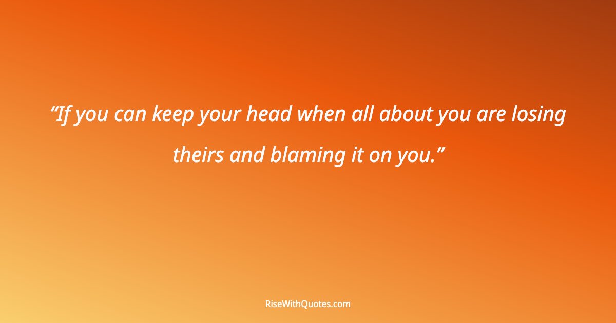 If you can keep your head when all about you are losing theirs and blaming it on you.