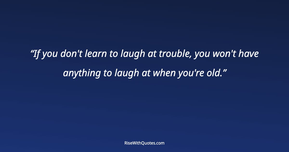 If you don't learn to laugh at trouble, you won't have anything to laugh at when you're old.