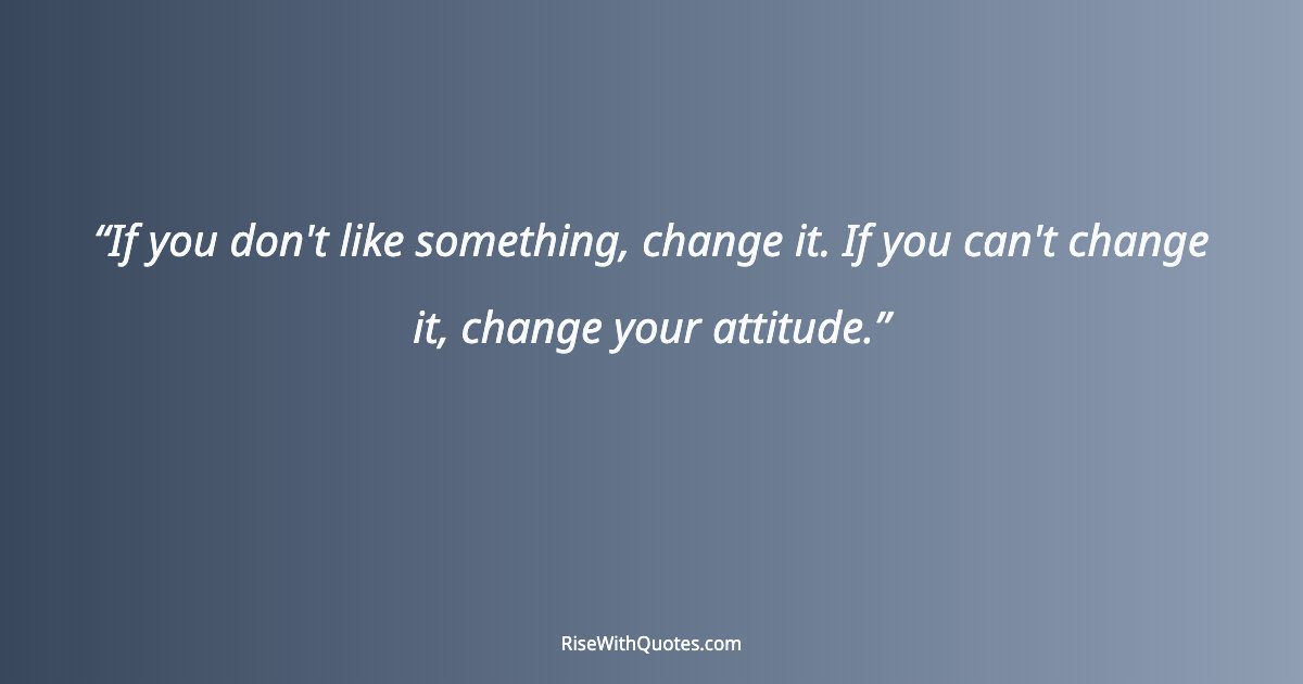 If you don't like something, change it. If you can't change it, change your attitude.