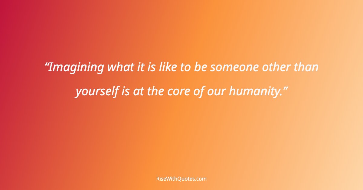 Imagining what it is like to be someone other than yourself is at the core of our humanity.