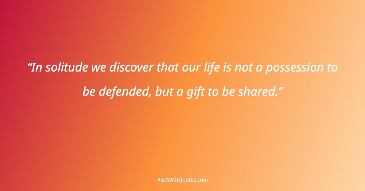 In solitude we discover that our life is not a possession to be defended, but a gift to be shared.