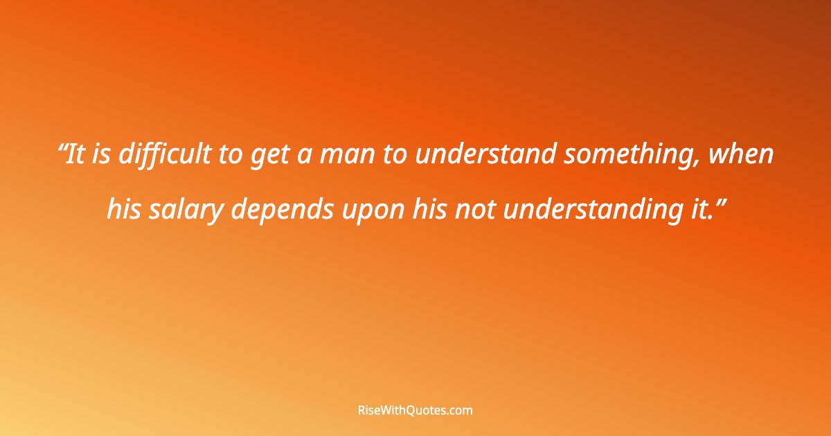 It is difficult to get a man to understand something, when his salary depends upon his not understanding it.