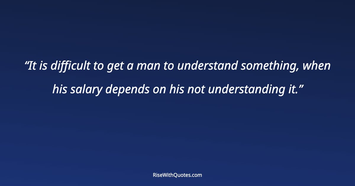 It is difficult to get a man to understand something, when his salary depends on his not understanding it.