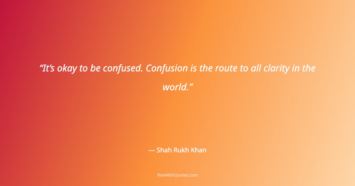 It’s okay to be confused. Confusion is the route to all clarity in the world.