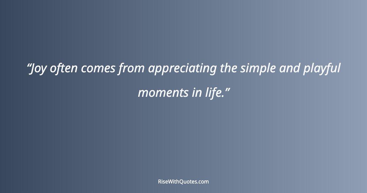 Joy often comes from appreciating the simple and playful moments in life.