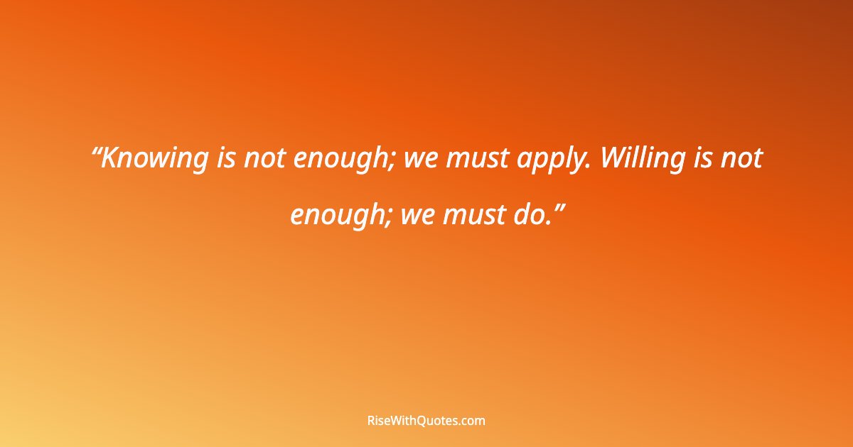 Knowing is not enough; we must apply. Willing is not enough; we must do.