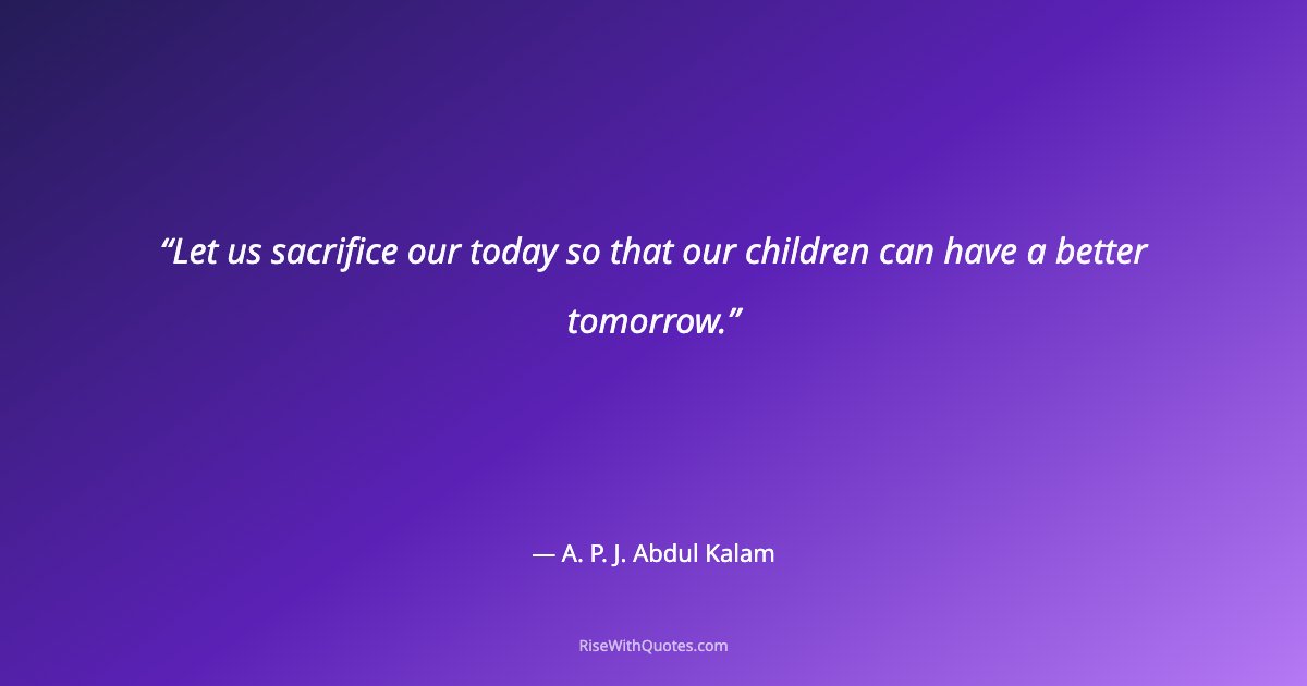 Let us sacrifice our today so that our children can have a better tomorrow.