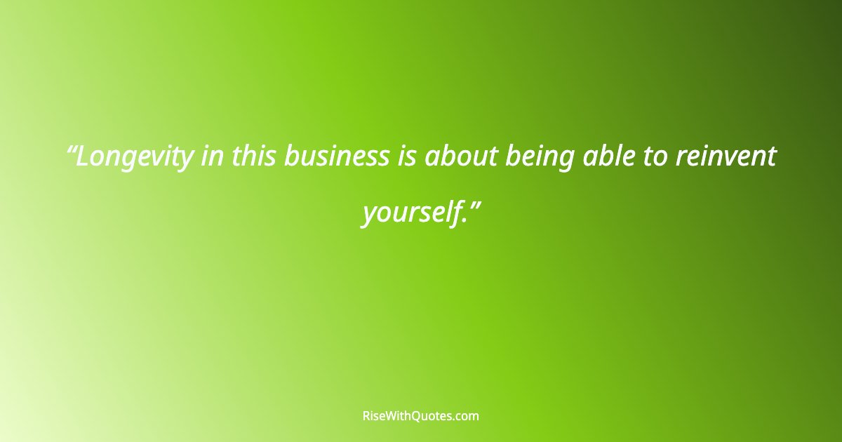 Longevity in this business is about being able to reinvent yourself.