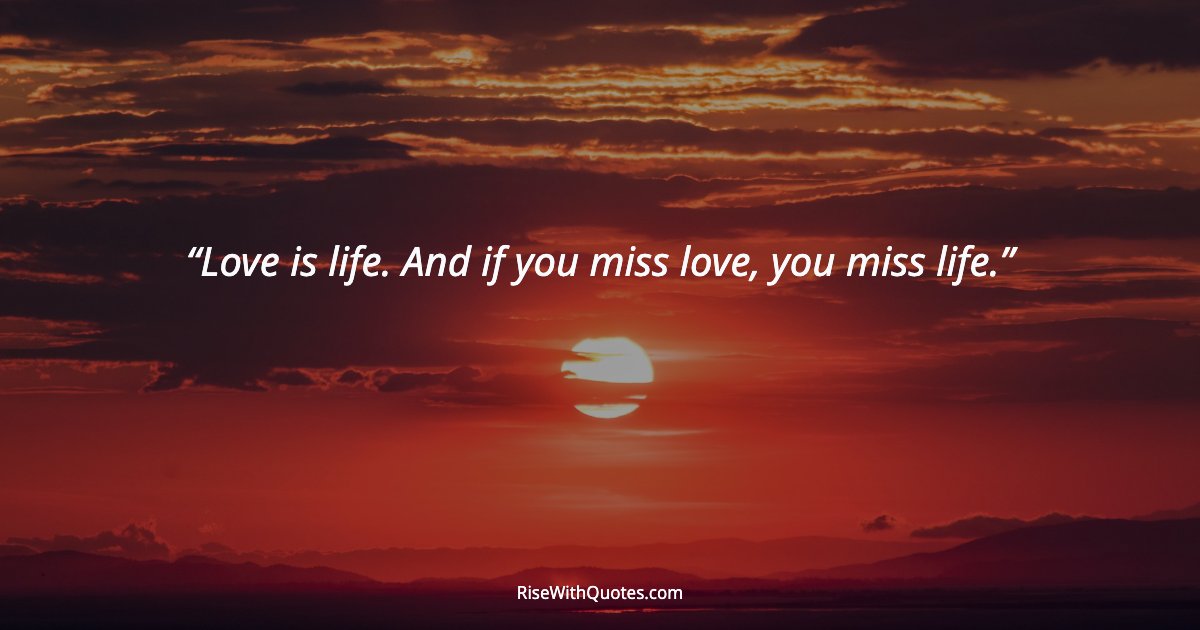 Love is life. And if you miss love, you miss life.