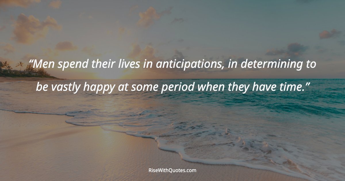 Men spend their lives in anticipations, in determining to be vastly happy at some period when they have time.