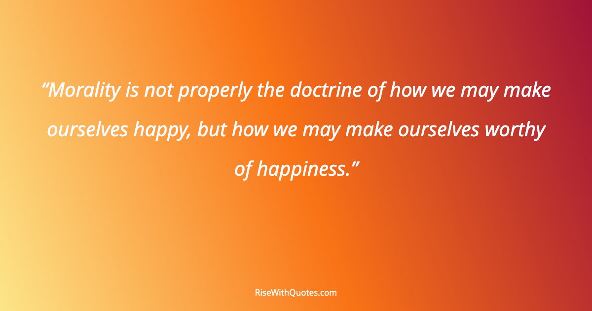 Morality is not properly the doctrine of how we may make ourselves happy, but how we may make ourselves worthy of happiness.